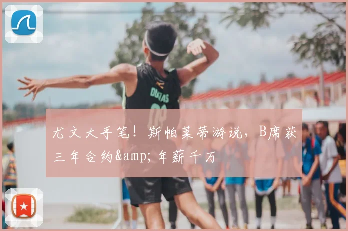 尤文大手笔!斯帕莱蒂游说,B席获三年合约&年薪千万