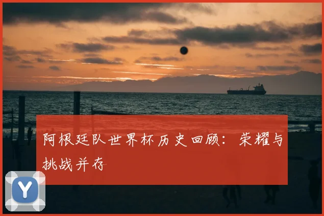 阿根廷队世界杯历史回顾：荣耀与挑战并存