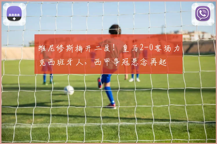 维尼修斯梅开二度!皇马2-0客场力克西班牙人,西甲争冠悬念再起