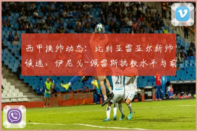 西甲换帅动态：比利亚雷亚尔新帅候选，伊尼戈-佩雷斯执教水平与前景解析
