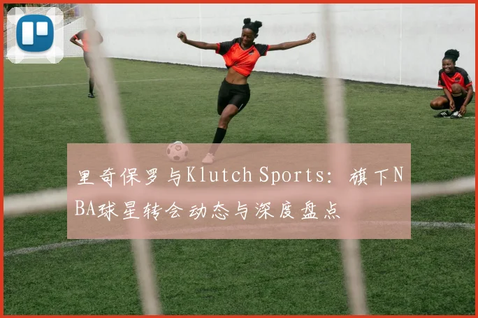 里奇保罗与Klutch Sports:旗下NBA球星转会动态与深度盘点