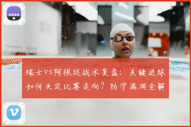 瑞士vs阿根廷战术复盘：关键进球如何决定比赛走向？防守漏洞全解析