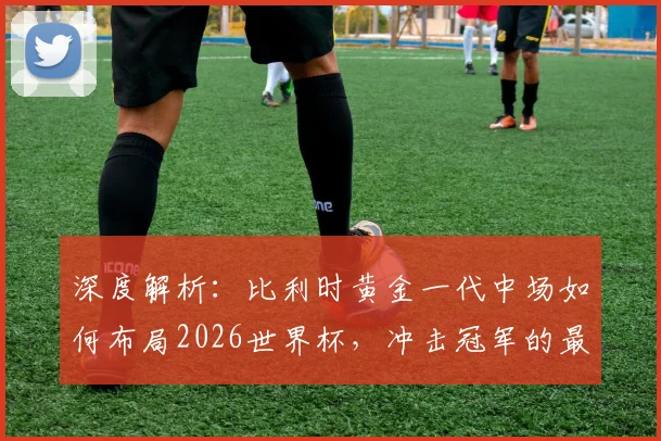深度解析：比利时黄金一代中场如何布局2026世界杯，冲击冠军的最后机会