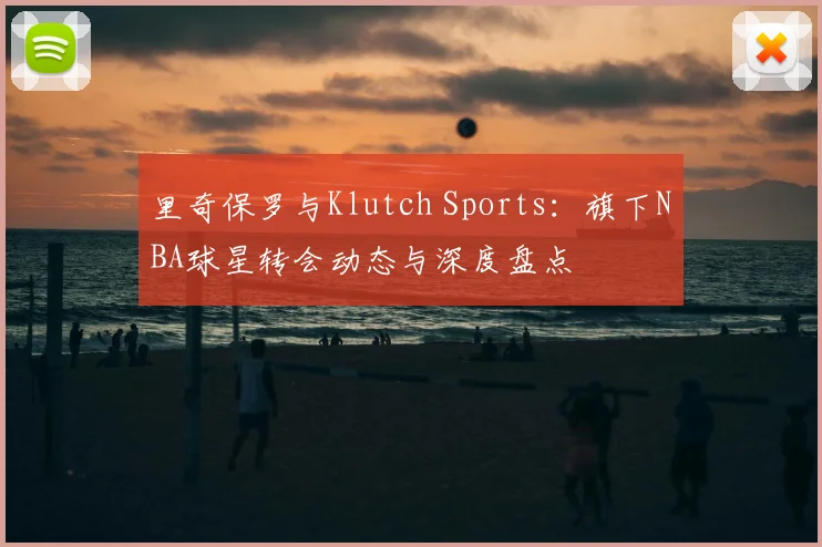 里奇保罗与Klutch Sports：旗下NBA球星转会动态与深度盘点