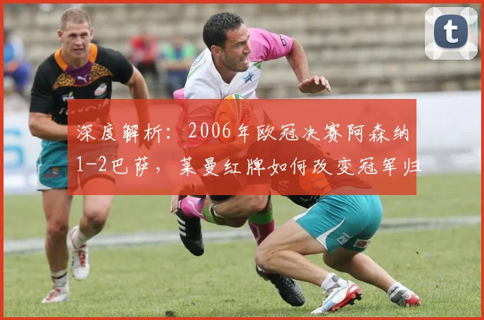 深度解析:2006年欧冠决赛阿森纳1-2巴萨,莱曼红牌如何改变冠军归属?