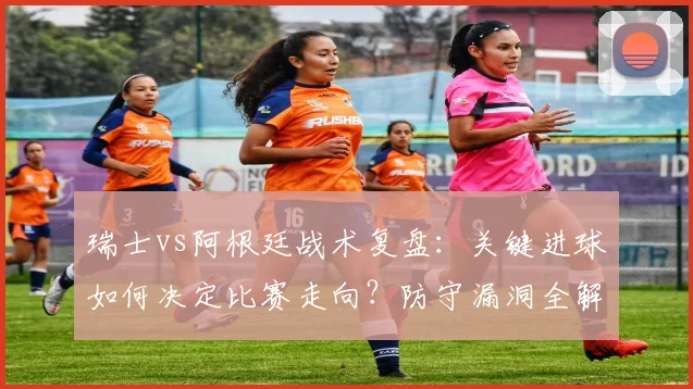 瑞士vs阿根廷战术复盘：关键进球如何决定比赛走向？防守漏洞全解析