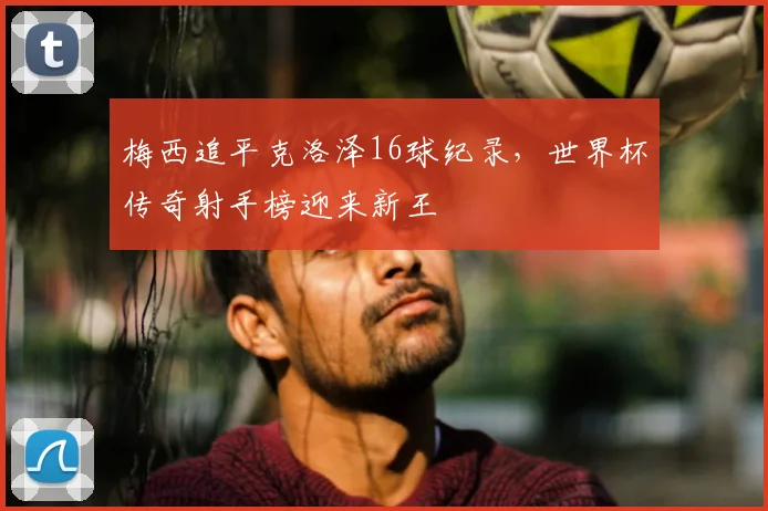 梅西追平克洛泽16球纪录，世界杯传奇射手榜迎来新王
